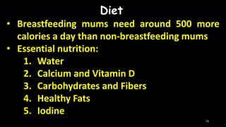 Diet
• Breastfeeding mums need around 500 more
calories a day than non-breastfeeding mums
• Essential nutrition:
1. Water
2. Calcium and Vitamin D
3. Carbohydrates and Fibers
4. Healthy Fats
5. Iodine
14
 