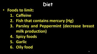 Diet
• Foods to limit:
1. Caffeine
2. Fish that contains mercury (Hg)
3. Parsley and Peppermint (decrease breast
milk production)
4. Spicy foods
5. Garlic
6. Oily food
16
 