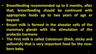 • Breastfeeding recommended up to 6 months, after
that; breastfeeding should be continued with
appropriate foods up to two years of age or
beyond.
• Breast milk is formed in the alveolar cells of the
mammary glands with the stimulation of the
prolactin hormone
• The First milk is called Colostrum (thick, sticky and
yellowish) that is very important food for the new-
born baby. 3
 