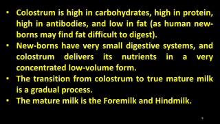 • Colostrum is high in carbohydrates, high in protein,
high in antibodies, and low in fat (as human new-
borns may find fat difficult to digest).
• New-borns have very small digestive systems, and
colostrum delivers its nutrients in a very
concentrated low-volume form.
• The transition from colostrum to true mature milk
is a gradual process.
• The mature milk is the Foremilk and Hindmilk.
5
 