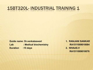 15BT320L- INDUSTRIAL TRAINING 1
Guide name: Dr.venkateswari 1. RANJANI SANKAR
Lab : Medical biochemistry RA1511009010084
Duration :15 days 2. NIVAAS.V
RA1511009010078
 