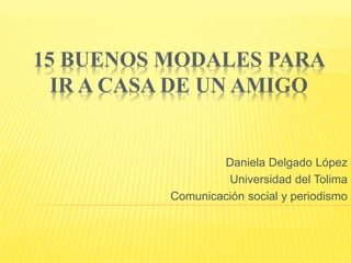 15 BUENOS MODALES PARA 
IR A CASA DE UN AMIGO 
Daniela Delgado López 
Universidad del Tolima 
Comunicación social y periodismo 
 