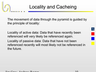 
Locality and Cacheing
The movement of data through the pyramid is guided by
the principle of locality:
Locality of active data: Data that have recently been
referenced will very likely be referenced again.
Locality of passive data: Data that have not been
referenced recently will most likely not be referenced in
the future.
 