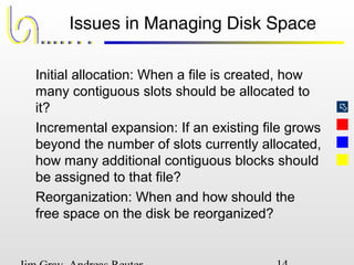
Issues in Managing Disk Space
Initial allocation: When a file is created, how
many contiguous slots should be allocated to
it?
Incremental expansion: If an existing file grows
beyond the number of slots currently allocated,
how many additional contiguous blocks should
be assigned to that file?
Reorganization: When and how should the
free space on the disk be reorganized?
 