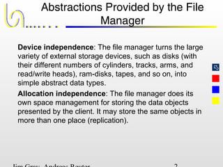
Abstractions Provided by the File
Manager
Device independence: The file manager turns the large
variety of external storage devices, such as disks (with
their different numbers of cylinders, tracks, arms, and
read/write heads), ram-disks, tapes, and so on, into
simple abstract data types.
Allocation independence: The file manager does its
own space management for storing the data objects
presented by the client. It may store the same objects in
more than one place (replication).
 