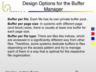 
Design Options for the Buffer
Manager
Buffer per file: Each file has its own private buffer pool..
Buffer per page size: In systems with different page
(and block) sizes, there is usually at least one buffer for
each page size.
Buffer per file type: There are files like indices, which
are accessed in a significantly different way from other
files. Therefore, some systems dedicate buffers to files
depending on the access pattern and try to manage
each of them in a way that is optimal for the respective
file organization.
 