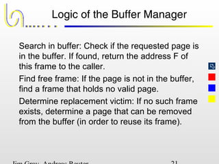 
Logic of the Buffer Manager
Search in buffer: Check if the requested page is
in the buffer. If found, return the address F of
this frame to the caller.
Find free frame: If the page is not in the buffer,
find a frame that holds no valid page.
Determine replacement victim: If no such frame
exists, determine a page that can be removed
from the buffer (in order to reuse its frame).
 