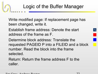 
Logic of the Buffer Manager
Write modified page: If replacement page has
been changed, write it.
Establish frame address: Denote the start
address of the frame as F.
Determine block address: Translate the
requested PAGEID P into a FILEID and a block
number. Read the block into the frame
selected.
Return: Return the frame address F to the
caller.
 