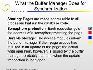 
What the Buffer Manager Does for
Synchronization
Sharing: Pages are made addressable to all
processes that run the database code.
Semaphore protection: Each requestor gets
the address of a semaphor protecting the page.
Durable storage: The access modules inform
the buffer manager if their page access has
resulted in an update of the page; the actual
write operation, however, is issued by the buffer
manager, probably at a time when the update
transaction is long gone.
 
