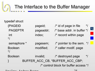 
The Interface to the Buffer Manager
typedef struct
{PAGEID pageid; /* id of page in file */
PAGEPTR pageaddr; /* base addr. in buffer */
int index; /* record within page
*/
semaphore * pagesem; /* pointer to the sem. */
Boolean modified; /* caller modif. page
*/
Boolean invalid; /* destroyed page */
} BUFFER_ACC_CB, *BUFFER_ACC_CBP;
/* control block for buffer access */
 
