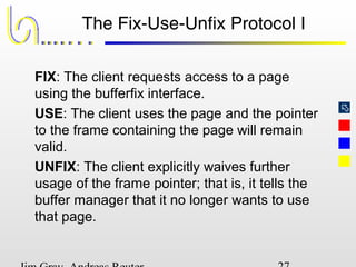 
The Fix-Use-Unfix Protocol I
FIX: The client requests access to a page
using the bufferfix interface.
USE: The client uses the page and the pointer
to the frame containing the page will remain
valid.
UNFIX: The client explicitly waives further
usage of the frame pointer; that is, it tells the
buffer manager that it no longer wants to use
that page.
 
