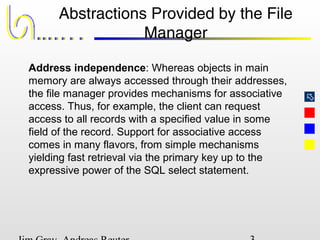 
Abstractions Provided by the File
Manager
Address independence: Whereas objects in main
memory are always accessed through their addresses,
the file manager provides mechanisms for associative
access. Thus, for example, the client can request
access to all records with a specified value in some
field of the record. Support for associative access
comes in many flavors, from simple mechanisms
yielding fast retrieval via the primary key up to the
expressive power of the SQL select statement.
 