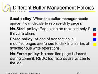 
Different Buffer Management Policies
Steal policy: When the buffer manager needs
space, it can decide to replace dirty pages.
No-Steal policy: Pages can be replaced only if
they are clean.
Force policy: At end of transaction, all
modified pages are forced to disk in a series of
synchronous write operations.
No-Force policy: No modified page is forced
during commit. REDO log records are written to
the log.
 