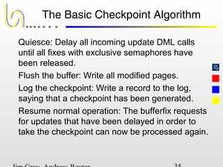 
The Basic Checkpoint Algorithm
Quiesce: Delay all incoming update DML calls
until all fixes with exclusive semaphores have
been released.
Flush the buffer: Write all modified pages.
Log the checkpoint: Write a record to the log,
saying that a checkpoint has been generated.
Resume normal operation: The bufferfix requests
for updates that have been delayed in order to
take the checkpoint can now be processed again.
 