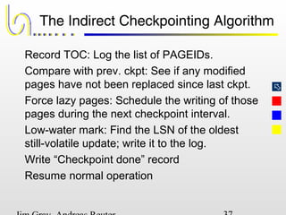 
The Indirect Checkpointing Algorithm
Record TOC: Log the list of PAGEIDs.
Compare with prev. ckpt: See if any modified
pages have not been replaced since last ckpt.
Force lazy pages: Schedule the writing of those
pages during the next checkpoint interval.
Low-water mark: Find the LSN of the oldest
still-volatile update; write it to the log.
Write “Checkpoint done” record
Resume normal operation
 
