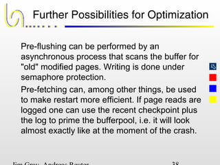 
Further Possibilities for Optimization
Pre-flushing can be performed by an
asynchronous process that scans the buffer for
"old" modified pages. Writing is done under
semaphore protection.
Pre-fetching can, among other things, be used
to make restart more efficient. If page reads are
logged one can use the recent checkpoint plus
the log to prime the bufferpool, i.e. it will look
almost exactly like at the moment of the crash.
 