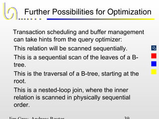 
Further Possibilities for Optimization
Transaction scheduling and buffer management
can take hints from the query optimizer:
This relation will be scanned sequentially.
This is a sequential scan of the leaves of a B-
tree.
This is the traversal of a B-tree, starting at the
root.
This is a nested-loop join, where the inner
relation is scanned in physically sequential
order.
 