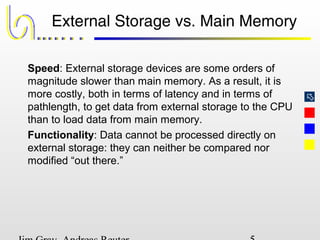 
External Storage vs. Main Memory
Speed: External storage devices are some orders of
magnitude slower than main memory. As a result, it is
more costly, both in terms of latency and in terms of
pathlength, to get data from external storage to the CPU
than to load data from main memory.
Functionality: Data cannot be processed directly on
external storage: they can neither be compared nor
modified “out there.”
 