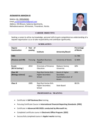 Seeking a career to utilize my knowledge, personal skills to gain comprehensive understanding of a
reputed organization so as to take responsibility and contribute significantly.
 Certificate in SAP Business One training.
 Pursuing Certificate Course in International Financial Reporting Standards. [IFRS]
 Certificate in Advanced MS EXCEL conducted by Microsoft Inc.
 Completed certificate course in Electronic Office Program. [CEO]
 Successfully completed course in Apple i-works training.
Degree /
Examination
Year of
passing
Institute University/Board
Percentage
of Marks
MBA
[Finance and HR] Pursuing Rajadhani Business
School
University of Kerala
S1-78%
S2-80%
B.com
[BC & Costing ]
2014 Directrate of Distance
Education
Madurai Kamraj
University
60%
Class XII
[Biology science]
2011
Raja Ravi Varma Girls
Higher Secondary
School
Board of Higher
Secondary
Examination,Govt of
Kerala
83%
Class X 2009 Raja Ravi Varma Girls
Higher Secondary
School
State Board
88.5%
AISWARYA AKHOSH.R
Mobile:+91 9995496965
Email: aiswaryaakhosh@gmail.com
Address: OG Bhavan, Sadasiva Apartments,
Mahadeveswaram, Kilimanoor, Trivandrum, Kerala.
CAREER OBJECTIVE
SCHOLASTICS
PROFESSIONAL TRAINING
ot
 