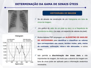 DETERMINAÇÃO DA GAMA DE SINAIS ÚTEIS
 Se dá através da construção de um histograma em tons de
cinza da imagem;
 Um gráfico do valor de um pixel no eixo x e a frequência de
ocorrência no eixo-y (ou seja, um espectro de valores de pixel);
 Muitos leitores PSP empregam um ALGORITMO DE ANÁLISE
DE HISTOGRAMA para identificar e classificar os valores
que correspondem aos ossos, tecidos moles, pele, meios
de contraste, colimação, raios-x não atenuadas, e outros
sinais;
 Isto permite a discriminação das áreas úteis e não
importantes da imagem, de modo que o alcance da imagem em
tons de cinza pode ser aplicado para a informação anatomica
necessária.
HISTOGRAMA DE IMAGEM
 