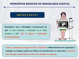 Ressalta-se que a abordagem convencional de
que “o kVp controla o contraste” e o “mAs
controla a DO” não se aplica a Radiologia
Computadorizada
Como o contraste da imagem da RC é constante, indiferentemente da exposição à
radiação, as imagens podem ser feitas com elevado kVp e o mAs baixo, causando
uma redução complementar da dose de radiação no paciente.
I M P O R T A N T E !
PRINCÍPIOS BÁSICOS DA RADIOLOGIA DIGITAL
 