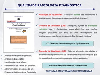  Avaliação de Qualidade: “Avaliação isolada das instalações e
equipamentos de geração e processamento de imagens”;
 Controle de Qualidade (CQ): “Assegurar, a partir de avaliações
rotineiras, que o Radiologista tenha disponível uma melhor
imagem produzida por meio do bom desempenho dos
equipamentos, resultando em exposição mínima do paciente”;
 Garantia de Qualidade (GQ): “São as atividades planejadas e
sistemáticas implementadas de um sistema de qualidade para que
os requisitos de um produto ou serviço sejam realizados. "
• Análise de Imagens Rejeitadas;
• Análise de Exposição;
• Identificação de Artefatos;
• Ferramentas de Testes e Controles;
• Administração e Operação de um
Programa de Controle de Qualidade;
QUALIDADE RADIOLOGIA DIAGNÓSTICA
CQ Lida com Instrumentação e Equipamentos
Garantia da Qualidade Lida com Pessoas
CONTÍNUO
ACEITAÇÃO, MONITORAMENTO E MANUTENÇÃO
 