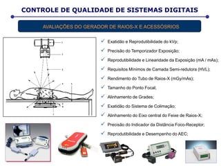 CONTROLE DE QUALIDADE DE SISTEMAS DIGITAIS
AVALIAÇÕES DO GERADOR DE RAIOS-X E ACESSÓSRIOS
 Exatidão e Reprodutibilidade do kVp;
 Precisão do Temporizador Exposição;
 Reprodutibilidade e Linearidade da Exposição (mA / mAs);
 Requisitos Mínimos de Camada Semi-redutora (HVL);
 Rendimento do Tubo de Raios-X (mGy/mAs);
 Tamanho do Ponto Focal;
 Alinhamento de Grades;
 Exatidão do Sistema de Colimação;
 Alinhamento do Eixo central do Feixe de Raios-X;
 Precisão do Indicador da Distância Foco-Receptor;
 Reprodutibilidade e Desempenho do AEC;
 