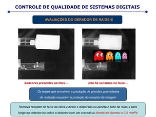 Não há sensores no feixe ...
Os testes que envolvem a produção de grandes quantidades
de radiação requerem a proteção do receptor de imagem.
Sensores presentes no feixe ...
Remova receptor de feixe de raios-x direto e dispersão ou aponte o tubo de raios-x para
longe do detector ou cubra o detector com um avental ou lâmina de chumbo ≥ 0,5 mmPb
CONTROLE DE QUALIDADE DE SISTEMAS DIGITAIS
AVALIAÇÕES DO GERADOR DE RAIOS-X
 