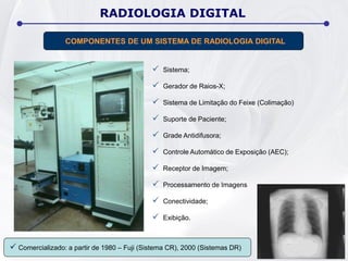  Sistema;
 Gerador de Raios-X;
 Sistema de Limitação do Feixe (Colimação)
 Suporte de Paciente;
 Grade Antidifusora;
 Controle Automático de Exposição (AEC);
 Receptor de Imagem;
 Processamento de Imagens
 Conectividade;
 Exibição.
RADIOLOGIA DIGITAL
COMPONENTES DE UM SISTEMA DE RADIOLOGIA DIGITAL
 Comercializado: a partir de 1980 – Fuji (Sistema CR), 2000 (Sistemas DR)
 