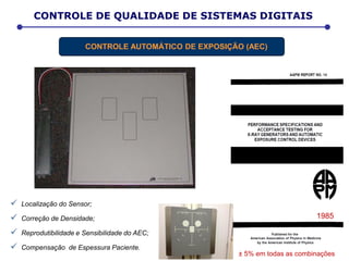  Localização do Sensor;
 Correção de Densidade;
 Reprodutibilidade e Sensibilidade do AEC;
 Compensação de Espessura Paciente.
± 5% em todas as combinações
1985
CONTROLE DE QUALIDADE DE SISTEMAS DIGITAIS
CONTROLE AUTOMÁTICO DE EXPOSIÇÃO (AEC)
 
