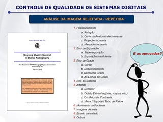 1. Posicionamento
a. Rotação
b. Corte da Anatomia de Interesse
c. Projeção Incorreta
d. Marcador Incorreto
2. Erro de Exposição
a. Superexposição
b. Exposição Insuficiente
3. Erro de Grade
a. Cortar
b .Descentramento
c. Nenhuma Grade
d. As Linhas de Grade
4. Erro do Sistema
5. Artefato
a. Detector
b. Objeto Estranho (jóias, roupas, etc.)
c. Os Meios de Contraste
d. Mesa / Suporte / Tubo de Raio-x
6. Movimento do Paciente
7. Imagens de teste
8. Estudo cancelado
9. Outros
CONTROLE DE QUALIDADE DE SISTEMAS DIGITAIS
ANÁLISE DA IMAGEM REJEITADA / REPETIDA
E as aprovadas?
 