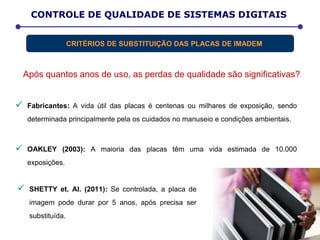 Após quantos anos de uso, as perdas de qualidade são significativas?
 Fabricantes: A vida útil das placas é centenas ou milhares de exposição, sendo
determinada principalmente pela os cuidados no manuseio e condições ambientais.
 OAKLEY (2003): A maioria das placas têm uma vida estimada de 10.000
exposições.
D E T E R M I N A Ç Ã O D A D O S E E F E T I V ACONTROLE DE QUALIDADE DE SISTEMAS DIGITAIS
CRITÉRIOS DE SUBSTITUIÇÃO DAS PLACAS DE IMADEM
 SHETTY et. Al. (2011): Se controlada, a placa de
imagem pode durar por 5 anos, após precisa ser
substituída.
 