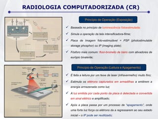  Baseada no princípio de luminescência fotoestimulada;
 Simula a operação da tela intensificadora-filme;
 Placa de Imagem foto-estimulável = PSP (photostimulable
storage phosphor) ou IP (imaging plate);
 Fósforo mais comum: flúor-brometo de bário com ativadores de
európio bivalente;
RADIOLOGIA COMPUTADORIZADA (CR)
 É feita a leitura por um feixe de laser (infravermelho) muito fino;
 Estimula os elétrons capturados em armadilhas a emitirem a
energia armazenada como luz;
 A luz emitida por cada ponto da placa é detectada e convertida
em sinal elétrico e amplificado;
 Após a placa passa por um processo de “apagamento”, onde
uma forte luz força os elétrons da a regressarem ao seu estado
inicial – o IP pode ser reutilizado;
Princípio de Operação (Exposição)
Princípio de Operação (Leitura e Apagamento)
 