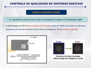  É o parâmetro indicado para avaliar a qualidade da imagem em Radiologia Digital;
 A determinação da CNR é feita com placa de 2,0 mmAl e placas de PMMA para simular as diferentes
espessuras de paciente (variando de 20 a 70mm aos passos de 10mm) usando ou não AEC.
RAZÃO CONTRASTE RUÍDO
2,0 mmAl
CONTROLE DE QUALIDADE DE SISTEMAS DIGITAIS
 