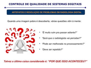 Quando uma imagem pobre é descoberta, várias questões vêm à mente:
CONTROLE DE QUALIDADE DE SISTEMAS DIGITAIS
ARTEFATOS E RESOLUÇÃO DE PROBLEMAS EM RADIOLOGIA DIGITAL
Talvez a última coisa considerada é: “POR QUE ISSO ACONTECEU?”
• “É muito ruim pra passar adiante?”
• “Será que o radiologista vai perceber?”
• “Pode ser melhorada no processamento?”
• “Deve ser repetido?”
 