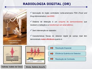  Aprovação do órgão controlador norte-americano FDA (Food and
Drug Administration) Jan/2000;
 Sistema de detecção é um conjunto de semicondutores que
recebem a radiação e a transformam em sinal elétrico;
 Sem intervenção do operador;
 Características físicas do detector digital de campo total têm
demonstrado maior eficiência quanto à :
Resolução Espacial;
Eficiência Quântica do Detector;
Resolução de Contraste.
Indireta: Iodeto de Césio Direta: Selênio Amorfo
RADIOLOGIA DIGITAL (DR)
 