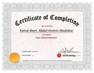 This is to certify that
has completed
Completion Date
Course Duration
360training.com ♦ 13801 Burnet Rd., Suite 100 ♦ Austin, TX 78727 ♦ 800-442-1149 ♦ www.360trainingsupport.com
Kamal-deen Abdul-mumin Abubakar
Basic Safety Orientation
10/23/2014
1.0
 