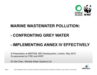 Page 1 Marine Wastewater Pollution: Confronting Grey Water and Implementing Annex IV Effectively, at MEPC68, London, May 2015, by Dr Wei Chen
A Presentation at MEPC68, IMO Headquarters, London, May 2015
Co-sponsored by FOEI and WWF
Dr Wei Chen, Wartsila Water Systems Ltd
MARINE WASTEWATER POLLUTION:
- CONFRONTING GREY WATER
- IMPLEMENTING ANNEX IV EFFECTIVELY
 