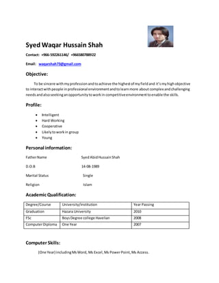 Syed Waqar Hussain Shah
Contact: +966-592261146/ +966580788922
Email: waqarshah73@gmail.com
Objective:
To be sincere withmyprofessionandtoachieve the highestof myfieldand it’smyhighobjective
to interactwithpeople inprofessional environmentandtolearnmore about complex andchallenging
needsandalsoseekinganopportunitytoworkin competitiveenvironmenttoenable the skills.
Profile:
 Intelligent
 Hard Working
 Cooperative
 Likelytoworkin group
 Young
Personal information:
FatherName Syed AbidHussainShah
D.O.B 14-08-1989
Marital Status Single
Religion Islam
Academic Qualification:
Degree/Course University/institution Year Passing
Graduation Hazara University 2010
FSc BoysDegree college Havelian 2008
ComputerDiploma One Year 2007
Computer Skills:
(One Year) includingMsWord, Ms Excel,Ms PowerPoint,Ms Access.
 