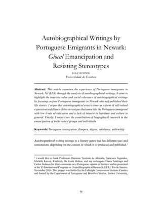 50
Autobiographical Writings by
Portuguese Emigrants in Newark:
Glocal Emancipation and
Resisting Stereotypes
ELSA LECHNER
Universidade de Coimbra
Abstract: This article examines the experience of Portuguese immigrants in
Newark, NJ (USA) through the analysis of autobiographical writings. It aims to
highlight the heuristic value and social relevance of autobiographical writings
by focusing on four Portuguese immigrants in Newark who self-published their
life stories. I argue that autobiographical essays serve as a form of self-valued
expression in defiance of the stereotypes that associate the Portuguese immigrant
with low levels of education and a lack of interest in literature and culture in
general. Finally, I underscore the contribution of biographical research in the
emancipation of undervalued groups and individuals.
Keywords: Portuguese immigration; diaspora; stigma; resistance; authorship
Autobiographical writing belongs to a literary genre that has different uses and
connotations depending on the context in which it is produced and published.1
1
I would like to thank Professors Onésimo Teotónio de Almeida, Francisco Fagundes,
Michèle Koven, Kimberly Da Costa Holton, and my colleagues Diana Andringa and
Carlos Nolasco for their comments on a Portuguese version of this text earlier presented
at the VI International Congress on (Auto)Biographical Research, UERJ, Rio de Janeiro,
November 2014. This project was funded by the Fulbright Commission/Instituto Camões
and hosted by the Department of Portuguese and Brazilian Studies, Brown University,
 