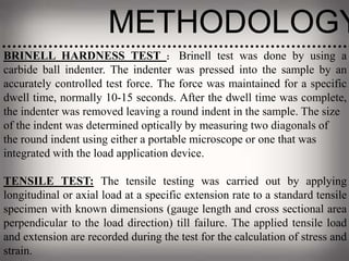 METHODOLOGY
BRINELL HARDNESS TEST : Brinell test was done by using a
carbide ball indenter. The indenter was pressed into the sample by an
accurately controlled test force. The force was maintained for a specific
dwell time, normally 10-15 seconds. After the dwell time was complete,
the indenter was removed leaving a round indent in the sample. The size
of the indent was determined optically by measuring two diagonals of
the round indent using either a portable microscope or one that was
integrated with the load application device.
TENSILE TEST: The tensile testing was carried out by applying
longitudinal or axial load at a specific extension rate to a standard tensile
specimen with known dimensions (gauge length and cross sectional area
perpendicular to the load direction) till failure. The applied tensile load
and extension are recorded during the test for the calculation of stress and
strain.
 