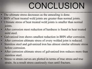 CONCLUSION
• The ultimate stress decreases as the annealing is done.
• BHN of heat treated weld joints are greater than normal joints.
• Ultimate stress of heat treated weld joints is smaller than normal
joints.
• After corrosion most reduction of hardness is found in heat treated
mild steel.
• Galvanized iron shows smallest reduction in BHN after corrosion.
• After corrosion ultimate stress of every welded joint is reduced.
• Stainless steel and galvanized iron has almost similar ultimate stress
before corrosion.
• After corrosion ultimate stress of galvanized iron reduces more than
stainless steel.
• Stress vs strain curves are plotted in terms of true stress and true
strain. As a result stress cautiously rises until fracture.
 