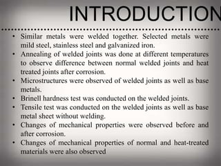 INTRODUCTION
• Similar metals were welded together. Selected metals were
mild steel, stainless steel and galvanized iron.
• Annealing of welded joints was done at different temperatures
to observe difference between normal welded joints and heat
treated joints after corrosion.
• Microstructures were observed of welded joints as well as base
metals.
• Brinell hardness test was conducted on the welded joints.
• Tensile test was conducted on the welded joints as well as base
metal sheet without welding.
• Changes of mechanical properties were observed before and
after corrosion.
• Changes of mechanical properties of normal and heat-treated
materials were also observed
 