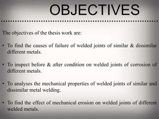 OBJECTIVES
The objectives of the thesis work are:
• To find the causes of failure of welded joints of similar & dissimilar
different metals.
• To inspect before & after condition on welded joints of corrosion of
different metals.
• To analyses the mechanical properties of welded joints of similar and
dissimilar metal welding.
• To find the effect of mechanical erosion on welded joints of different
welded metals.
 