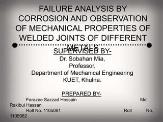 FAILURE ANALYSIS BY
CORROSION AND OBSERVATION
OF MECHANICAL PROPERTIES OF
WELDED JOINTS OF DIFFERENT
METALSSUPERVISED BY-
Dr. Sobahan Mia,
Professor,
Department of Mechanical Engineering
KUET, Khulna.
PREPARED BY-
Farazee Sazzad Hossain Md.
Rakibul Hassan
Roll No. 1105081 Roll No.
1105082
 