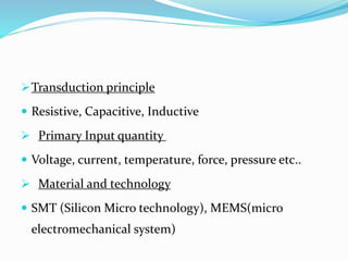 Transduction principle
 Resistive, Capacitive, Inductive
 Primary Input quantity
 Voltage, current, temperature, force, pressure etc..
 Material and technology
 SMT (Silicon Micro technology), MEMS(micro
electromechanical system)
 