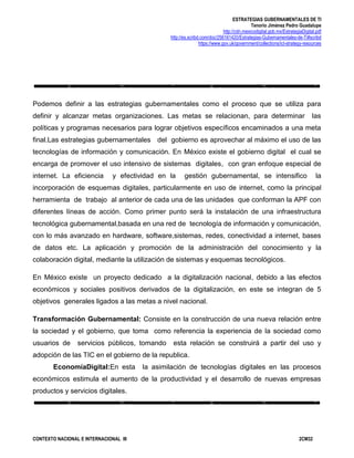 ESTRATEGIAS GUBERNAMENTALES DE TI
Tenorio Jiménez Pedro Guadalupe
http://cdn.mexicodigital.gob.mx/EstrategiaDigital.pdf
http://es.scribd.com/doc/256161420/Estrategias-Gubernamentales-de-Ti#scribd
https://www.gov.uk/government/collections/ict-strategy-resources
CONTEXTO NACIONAL E INTERNACIONAL III 2CM32
Podemos definir a las estrategias gubernamentales como el proceso que se utiliza para
definir y alcanzar metas organizaciones. Las metas se relacionan, para determinar las
políticas y programas necesarios para lograr objetivos específicos encaminados a una meta
final.Las estrategias gubernamentales del gobierno es aprovechar al máximo el uso de las
tecnologías de información y comunicación. En México existe el gobierno digital el cual se
encarga de promover el uso intensivo de sistemas digitales, con gran enfoque especial de
internet. La eficiencia y efectividad en la gestión gubernamental, se intensifico la
incorporación de esquemas digitales, particularmente en uso de internet, como la principal
herramienta de trabajo al anterior de cada una de las unidades que conforman la APF con
diferentes líneas de acción. Como primer punto será la instalación de una infraestructura
tecnológica gubernamental,basada en una red de tecnología de información y comunicación,
con lo más avanzado en hardware, software,sistemas, redes, conectividad a internet, bases
de datos etc. La aplicación y promoción de la administración del conocimiento y la
colaboración digital, mediante la utilización de sistemas y esquemas tecnológicos.
En México existe un proyecto dedicado a la digitalización nacional, debido a las efectos
económicos y sociales positivos derivados de la digitalización, en este se integran de 5
objetivos generales ligados a las metas a nivel nacional.
Transformación Gubernamental: Consiste en la construcción de una nueva relación entre
la sociedad y el gobierno, que toma como referencia la experiencia de la sociedad como
usuarios de servicios públicos, tomando esta relación se construirá a partir del uso y
adopción de las TIC en el gobierno de la republica.
EconomíaDigital:En esta la asimilación de tecnologías digitales en las procesos
económicos estimula el aumento de la productividad y el desarrollo de nuevas empresas
productos y servicios digitales.
 