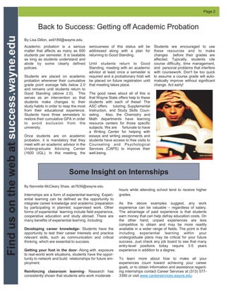 Back to Success: Getting off Academic Probation
Academic probation is a serious
matter that affects as many as 600
students per semester. It is beatable
as long as students understand and
abide by some clearly defined
policies.
Students are placed on academic
probation whenever their cumulative
grade point average falls below 2.0
and remains until students return to
Good Standing (above 2.0). This
serves as an intervention so that
students make changes to their
study habits in order to reap the most
from their educational experience.
Students have three semesters to
restore their cumulative GPA in order
to avoid exclusion from the
university.
Once students are on academic
probation, it is mandatory that they
meet with an academic advisor in the
Undergraduate Advising Center
(1600 UGL). In this meeting, the
seriousness of this status will be
addressed along with a plan for
returning to Good Standing.
Until students return to Good
Standing, meeting with an academic
advisor at least once a semester is
required and a probationary hold will
be placed on future registration until
that meeting takes place.
The good news about all of this is
that Wayne State offers help to these
students with each of these! The
ASC offers tutoring, Supplemental
Instruction, and Study Skills Coun-
seling. Also, the Chemistry and
Math departments have learning
resource centers for those specific
subjects. We are fortunate to have
a Writing Center for helping with
essays and writing assignments and
students have access to free visits to
Counseling and Psychological
Services (CAPS) to improve their
well-being.
Students are encouraged to use
these resources and to make
changes before their grades are
affected. Typically, students cite
course difficulty, time management,
and personal problems that interfere
with coursework. Don't be too quick
to assume a course grade will auto-
matically improve without significant
change. Act early!
Findusonthewebatsuccess.wayne.edu Page 2
By Lisa Dillon, as9189@wayne.edu
By Nannette McCleary Shaw, ab7639@wayne.edu
Internships are a form of experiential learning. Experi-
ential learning can be defined as the opportunity to
integrate career knowledge and academic preparation
by participating in planned, supervised work. Other
forms of experiential learning include field experience,
cooperative education and study abroad. There are
many benefits of experiential learning, including:
Developing career knowledge- Students have the
opportunity to test their career interests and practice
relevant skills, such as communication and critical
thinking, which are essential to success.
Getting your foot in the door- Along with exposure
to real-world work situations, students have the oppor-
tunity to network and build relationships for future em-
ployment.
Reinforcing classroom learning- Research has
consistently shown that students who work moderate
Some Insight on Internships
hours while attending school tend to receive higher
grades.
As the above examples suggest, any work
experience can be valuable – regardless of salary.
The advantage of paid experience is that students
earn money that can help defray education costs. On
the other hand, unpaid experiences are less
competitive to obtain and may be more readily
available in a wider range of fields. The point is that
including experiential learning within your
undergraduate plans may be critical for your future
success. Just check any job board to see that many
entry-level positions today require 3-5 years
experience in addition to a degree.
To learn more about how to make all your
experiences count toward achieving your career
goals, or to obtain information and assistance regard-
ing internships contact Career Services at (313) 577-
3390 or visit www.careerservices.wayne.edu.
 