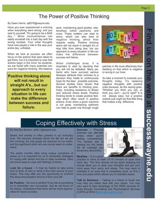 Coping Effectively with Stress
Have you ever experienced a morning
when everything went wrong, and you
said to yourself, "It's going to be a BAD
day..." Minor inconveniences can
easily snowball into a bad day with the
wrong mindset. Your initial thoughts
have now played a role in the way your
entire day unfolded.
When we look at success, we often
focus on the actions that were taken to
get there, but it is important to note that
actions begin in the mind. As students,
we are faced with many potential rea-
sons for negative thinking. We balance
work, maintaining good grades, rela-
tionships, tuition payments, and
more. These matters can lead to
worry, which can also lead to
negative thinking, which then
impacts reality. Positive thinking
alone will not result in straight A's or
stop bills from being due, but our
approach to every situation in life can
make the difference between
success and failure.
When challenges arise, it is
important to start by deciding that
you will not be defeated. Many pa-
tients who have survived serious
illnesses attribute their victories to a
decision they made to continuously
hope for the best possible outcome.
Several studies have shown that
there are benefits to thinking posi-
tively, including resistance to illness
and reduced stress levels. Positive
thinking tends to create positive feel-
ings which often result in positive
actions. Even when a given outcome
is not great, maintaining optimism
can help to guide one through rough
patches in life more effectively than
dwelling on that which is negative
or wrong in our lives.
So take a moment to evaluate your
thoughts today. Try replacing
negative thoughts with positive
ones because, as the saying goes,
"Whether you think you can, or
think you can't - you're right!" It is
not always easy, but a positive
outlook just might be that little thing
that makes a big difference.
The Power of Positive Thinking
By Dawn Harris, aj6576@wayne.edu
By Zsa-Zsa Booker, at0811@wayne.edu
Stress and anxiety is often present in our everyday
lives. We become stressed about the flat tire we got
this morning, the bad grade we received on our exam,
and the significant other who we cannot seem to under-
stand.
The winter months often bring unique symptoms of
stress so it is important for us to remember strategies
for coping with stress and tips to relax ourselves. Here
are some ways to cope with feelings of stress:
Look for a Cause – It may be helpful to take some
time to think of who or what is the main source of your
stress. This may offer you the opportunity to confront
this issue and possibly remove it from your life.
Be Positive – No one is perfect! If you fail at something
try to remember your successes, and do not focus on
the failure. Understand that there will be more opportu-
nities for future success.
Findusonthewebatsuccess.wayne.edu
Page 3
Exercise – Physical
exercise can alleviate
stress when you’re
feeling overwhelmed.
The hardest part is
starting but the bene-
fits far outweigh any
temporary discomfort.
Meditate – It is a good
practice to have at least 10-15 minutes of quiet time
each day. This time should not be spent sleeping but
should allow you to clear your thoughts and get your
mind away from worry and stress. You may want to
meditate in an area that is completely quiet, so find a
time and place which allows you to maintain peace.
Talk to Someone – Talking to a friend or loved one
may help you better deal with your stress. You may
also want to take advantage of the FREE services of-
fered through Counseling and Psychological Services
(CAPS) at WSU (www.caps.wayne.edu).
Positive thinking alone
will not result in
straight A's...but our
approach to every
situation in life can
make the difference
between success and
failure.
 