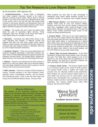 1600 David Adamany
Undergraduate Library
Detroit, MI 48202
(313) 577-3165
Findusonthewebatsuccess.wayne.edu
1. Location/Community – Wayne State is Michigan's
only urban research university, located in the heart of
Detroit's University Cultural Center. Wayne State is centrally
located in one of the most artistic and culturally diverse cities
in the country. And if you are the type that enjoys being
involved in community outreach and development there are
always opportunities for Wayne State students to take advan-
tage of activities throughout the Metro Detroit area.
2. People – The people who work, teach and attend WSU
share the goal of supporting higher learning. These
individuals come from all walks of life which also helps to
make Wayne State an incredible environment.
3. Education – Individuals who attend WSU receive a top-
notch education that includes 13 different schools and
colleges that offer over 400 major subject areas. Wayne
State is a public research university that has been noted as a
university with high research activity, a distinction held only
by 2.3% of higher education institutions.
4. Academic Support – There are many departments and
programs designed specifically to help WSU students suc-
ceed. Some of these departments and programs include The
Academic Success Center, The Writing Center, Student Dis-
ability Services, and Counseling and Psychological Services.
5. Pipeline – Pipeline is the ultimate tool for WSU students. It
allows you to view your grades, take care of financial matters,
and even allows students to find out what is going on around
campus with the announcements feature.
6. WSU Libraries – There are a number of WSU Libraries on
campus. Consider studying in the David Adamany Under-
graduate Library, Purdy/Kresge Libraries, and the Science
and Engineering Library. There is also the Arthur Neef Law
Library and the Shiffman Medical Library. On top of that,
By Zsa-Zsa Booker, at0811@wayne.edu
Page 4
Mission Statement
The mission of the Comerica Academic Success
Center is for all Wayne State University undergraduate
students to become self-determined, motivated, and
independent learners. To support students’ success in
the University environment, the Academic Success
Center provides individualized services and the tools to
develop effective learning skills.
Free services of the Academic Success Center
include:
Tutoring and Supplemental Instruction
Individual Support with a Learning Specialist
Study Skills Enhancing Workshops
Thank you to our editorial board:
Kate Bernas, Zsa-Zsa Booker, Chardin Claybourne,
Jazmine Wesley, and Angela Zanardelli, Editor.
WSU students are also able to take advantage of
interlibrary loans which allows students access to a
countless number of resources from outside libraries.
7. WSU Farmer’s Market – Every Wednesday from June –
October, WSU hosts its very own Farmer’s Market.
Vendors come from near and far weekly to feature their
fresh fruits, vegetables, herbs, fresh-cut flowers, honey,
baked goods, desserts and prepared foods. This year the
Mosaic Youth Theater performed street shows of both
songs and theatrical performances.
8. Campus Safety – WSU has its own police department,
with over 54 sworn police officers who patrol the campus
and surrounding area 24 hours a day and 365 days a year.
Each WSU police officer is commissioned as a Detroit
police officer and is also licensed by the Michigan Commis-
sion on Law Enforcement Standards. WSU police can be
seen all over campus in squad cars, on bicycle patrol and
with K-9 patrol units. While on and around campus, call
(313) 577-2222 for all your public safety needs.
9. Wayne State University Planetarium – At the WSU
Planetarium students learn about planets, stars, the moon,
and even “The Night Sky”, which happens to be on the
agenda for one of the topics that the planetarium is cur-
rently showing. The best part is that WSU students can
take advantage of Free Friday Admission!
10. Campus Health Center – The Campus Health Center
is an on-campus health service center for WSU students.
The Campus Health Center is staffed with health care
providers who are nationally certified nurse practitioners.
WSU students can visit the Campus Health Center to re-
ceive health care services such as: travel health, routine
health exams, contraception care, management of chronic
illnesses, health promotion counseling, and mental health
counseling. The, Campus Health Center offers WSU
students their first visit for FREE!
Top Ten Reasons to Love Wayne State
 